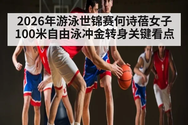 2026年游泳世锦赛何诗蓓女子100米自由泳冲金转身关键看点