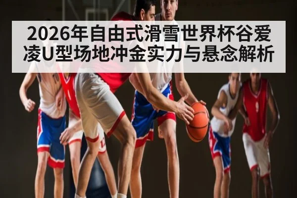 2026年自由式滑雪世界杯谷爱凌U型场地冲金实力与悬念解析